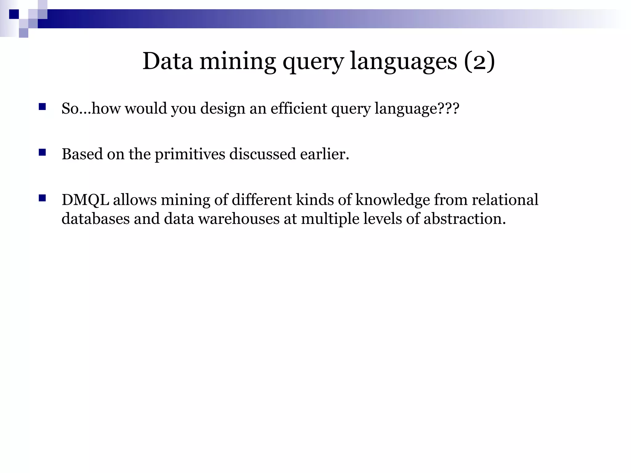 Data mining query languages (2)
 So…how would you design an efficient query language???
 Based on the primitives discussed earlier.
 DMQL allows mining of different kinds of knowledge from relational
databases and data warehouses at multiple levels of abstraction.
 