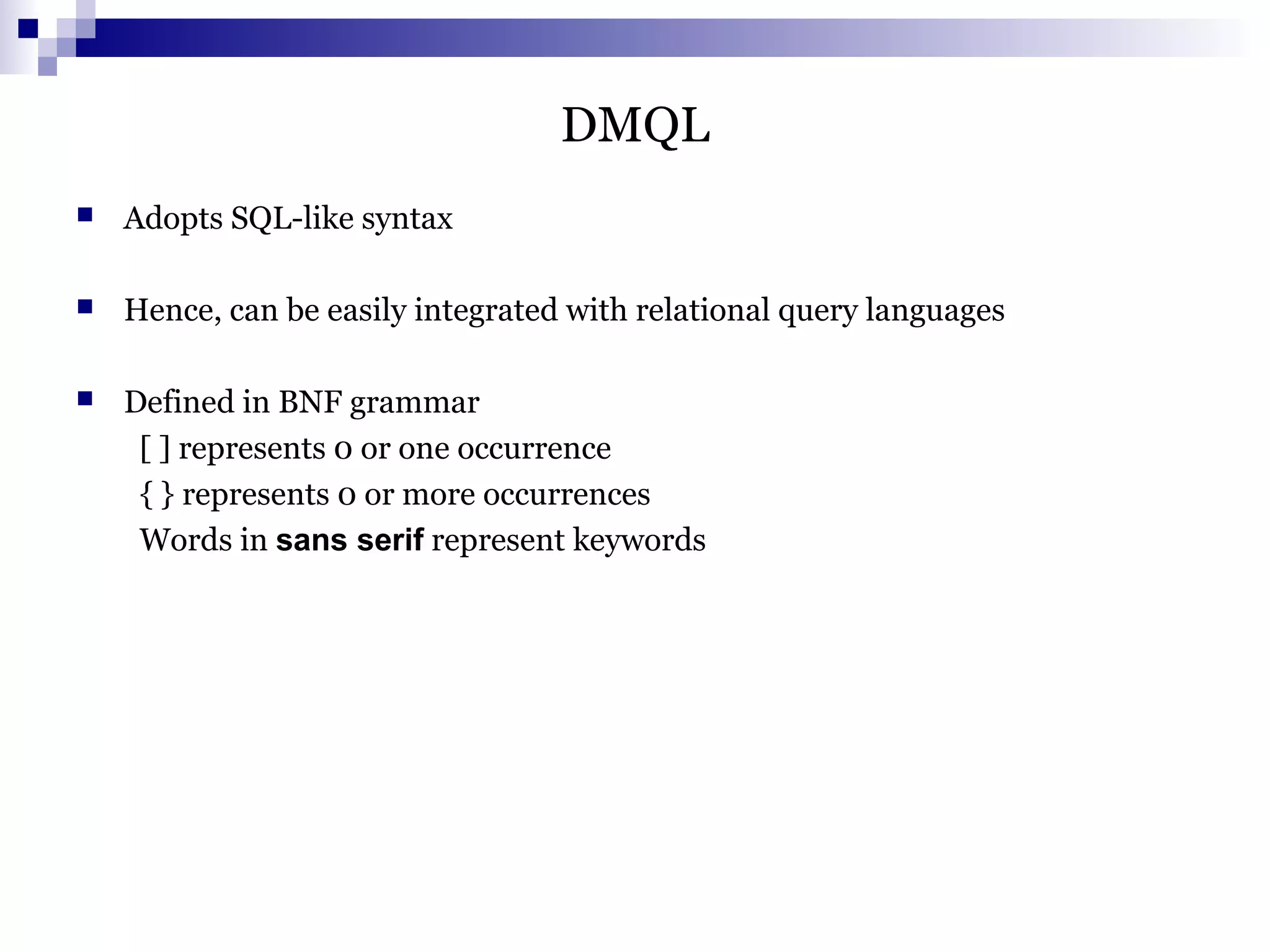 DMQL
 Adopts SQL-like syntax
 Hence, can be easily integrated with relational query languages
 Defined in BNF grammar
[ ] represents 0 or one occurrence
{ } represents 0 or more occurrences
Words in sans serif represent keywords
 