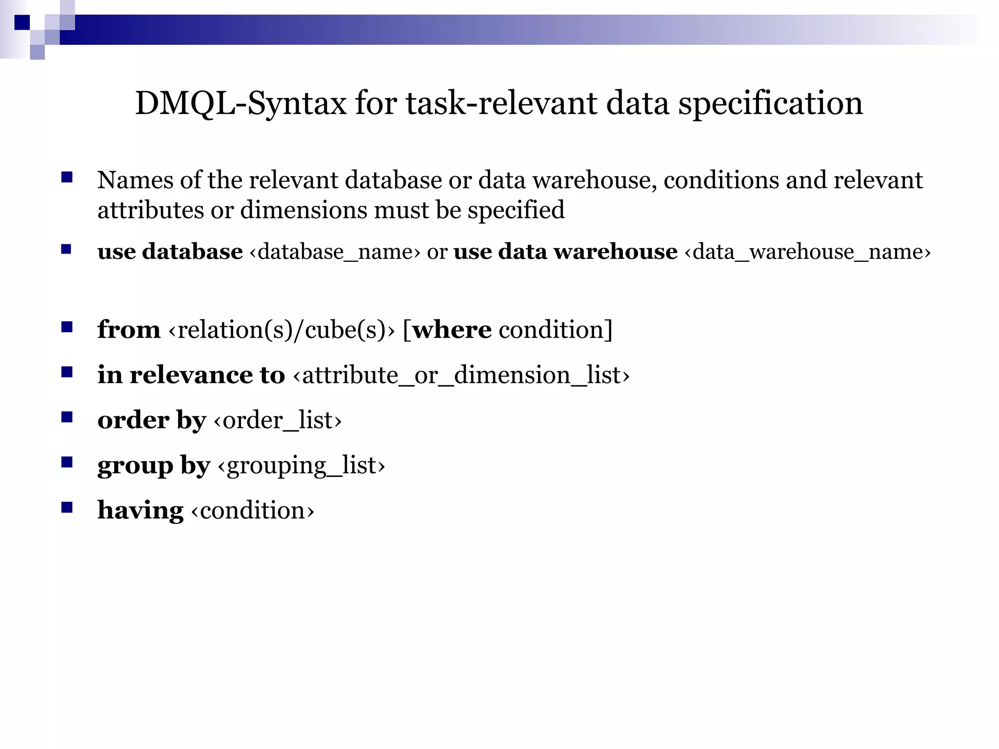DMQL-Syntax for task-relevant data specification
 Names of the relevant database or data warehouse, conditions and relevant
attributes or dimensions must be specified
 use database ‹database_name› or use data warehouse ‹data_warehouse_name›
 from ‹relation(s)/cube(s)› [where condition]
 in relevance to ‹attribute_or_dimension_list›
 order by ‹order_list›
 group by ‹grouping_list›
 having ‹condition›
 