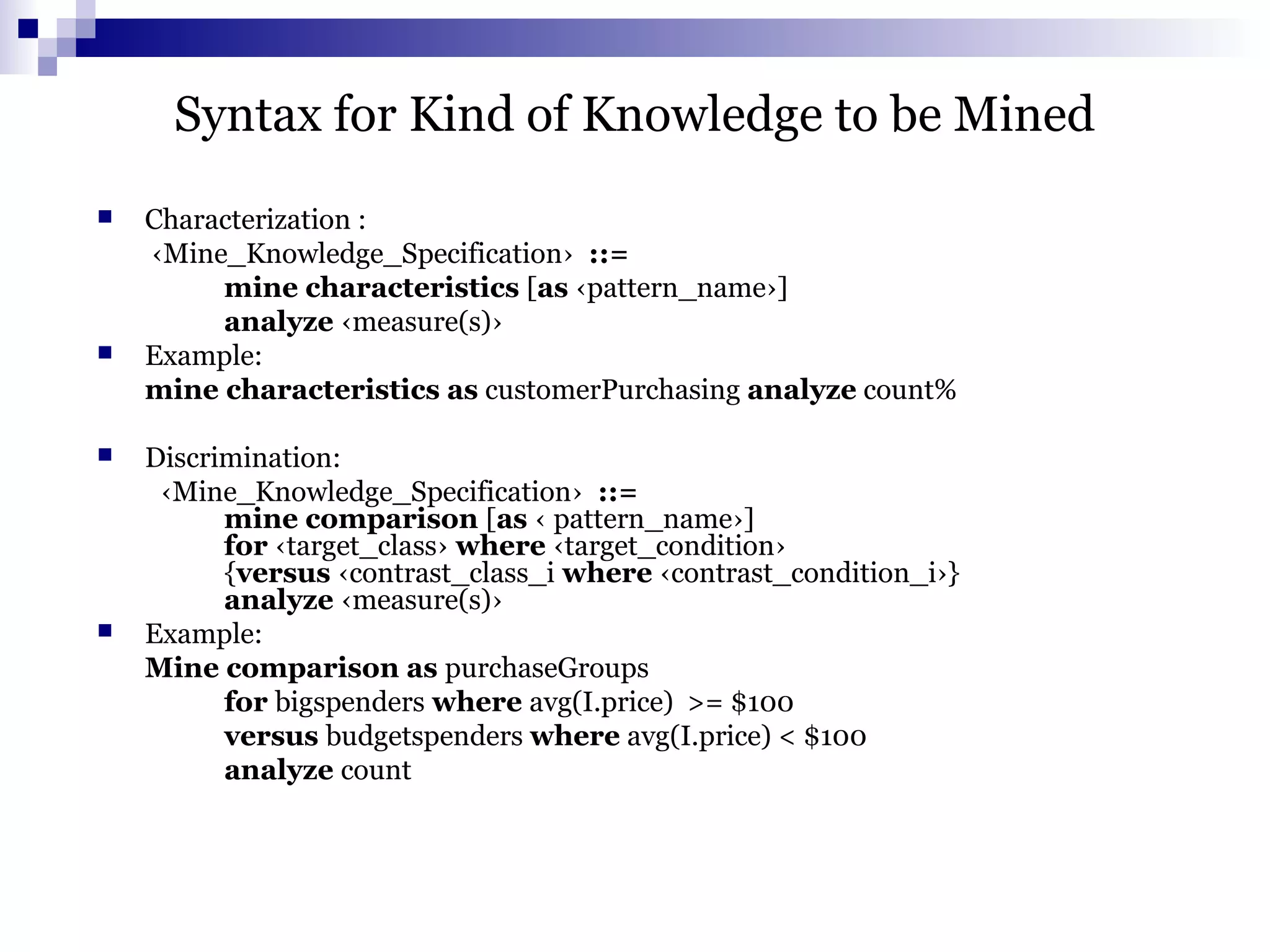 Syntax for Kind of Knowledge to be Mined
 Characterization :
‹Mine_Knowledge_Specification› ::=
mine characteristics [as ‹pattern_name›]
analyze ‹measure(s)›
 Example:
mine characteristics as customerPurchasing analyze count%
 Discrimination:
‹Mine_Knowledge_Specification› ::=
mine comparison [as ‹ pattern_name›]
for ‹target_class› where ‹target_condition›
{versus ‹contrast_class_i where ‹contrast_condition_i›}
analyze ‹measure(s)›
 Example:
Mine comparison as purchaseGroups
for bigspenders where avg(I.price) >= $100
versus budgetspenders where avg(I.price) < $100
analyze count
 