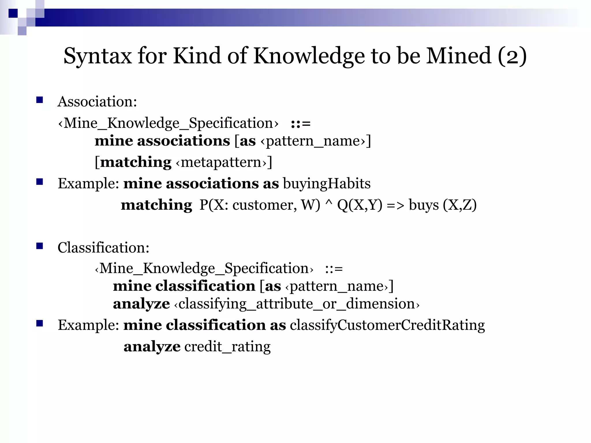Syntax for Kind of Knowledge to be Mined (2)
 Association:
‹Mine_Knowledge_Specification› ::=
mine associations [as ‹pattern_name›]
[matching ‹metapattern›]
 Example: mine associations as buyingHabits
matching P(X: customer, W) ^ Q(X,Y) => buys (X,Z)
 Classification:
‹Mine_Knowledge_Specification› ::=
mine classification [as ‹pattern_name›]
analyze ‹classifying_attribute_or_dimension›
 Example: mine classification as classifyCustomerCreditRating
analyze credit_rating
 