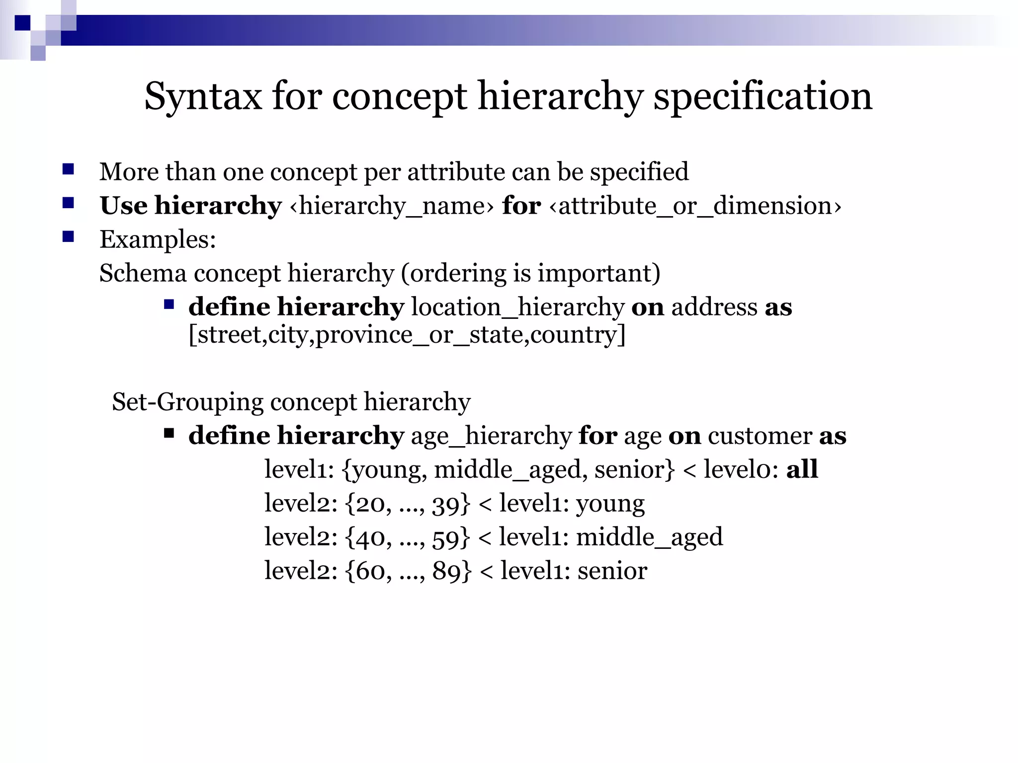 Syntax for concept hierarchy specification
 More than one concept per attribute can be specified
 Use hierarchy ‹hierarchy_name› for ‹attribute_or_dimension›
 Examples:
Schema concept hierarchy (ordering is important)
 define hierarchy location_hierarchy on address as
[street,city,province_or_state,country]
Set-Grouping concept hierarchy
 define hierarchy age_hierarchy for age on customer as
level1: {young, middle_aged, senior} < level0: all
level2: {20, ..., 39} < level1: young
level2: {40, ..., 59} < level1: middle_aged
level2: {60, ..., 89} < level1: senior
 