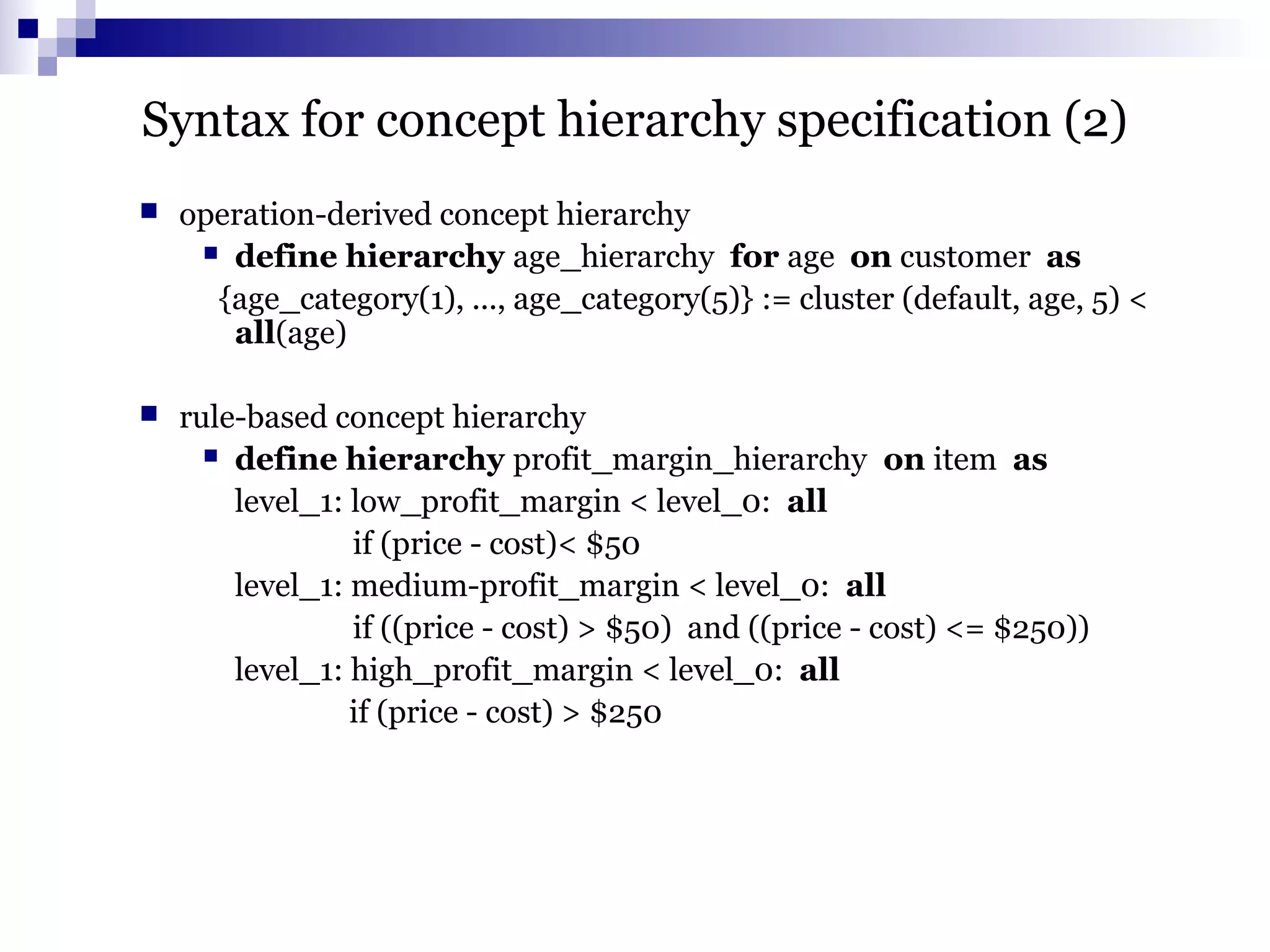 Syntax for concept hierarchy specification (2)
 operation-derived concept hierarchy
 define hierarchy age_hierarchy for age on customer as
{age_category(1), ..., age_category(5)} := cluster (default, age, 5) <
all(age)
 rule-based concept hierarchy
 define hierarchy profit_margin_hierarchy on item as
level_1: low_profit_margin < level_0: all
if (price - cost)< $50
level_1: medium-profit_margin < level_0: all
if ((price - cost) > $50) and ((price - cost) <= $250))
level_1: high_profit_margin < level_0: all
if (price - cost) > $250
 
