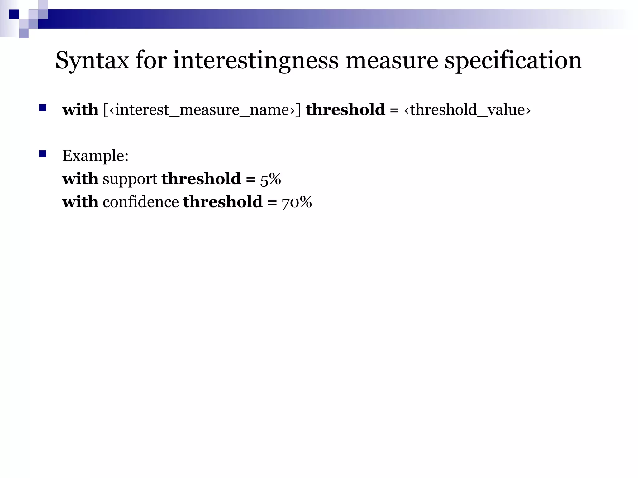 Syntax for interestingness measure specification
 with [‹interest_measure_name›] threshold = ‹threshold_value›
 Example:
with support threshold = 5%
with confidence threshold = 70%
 