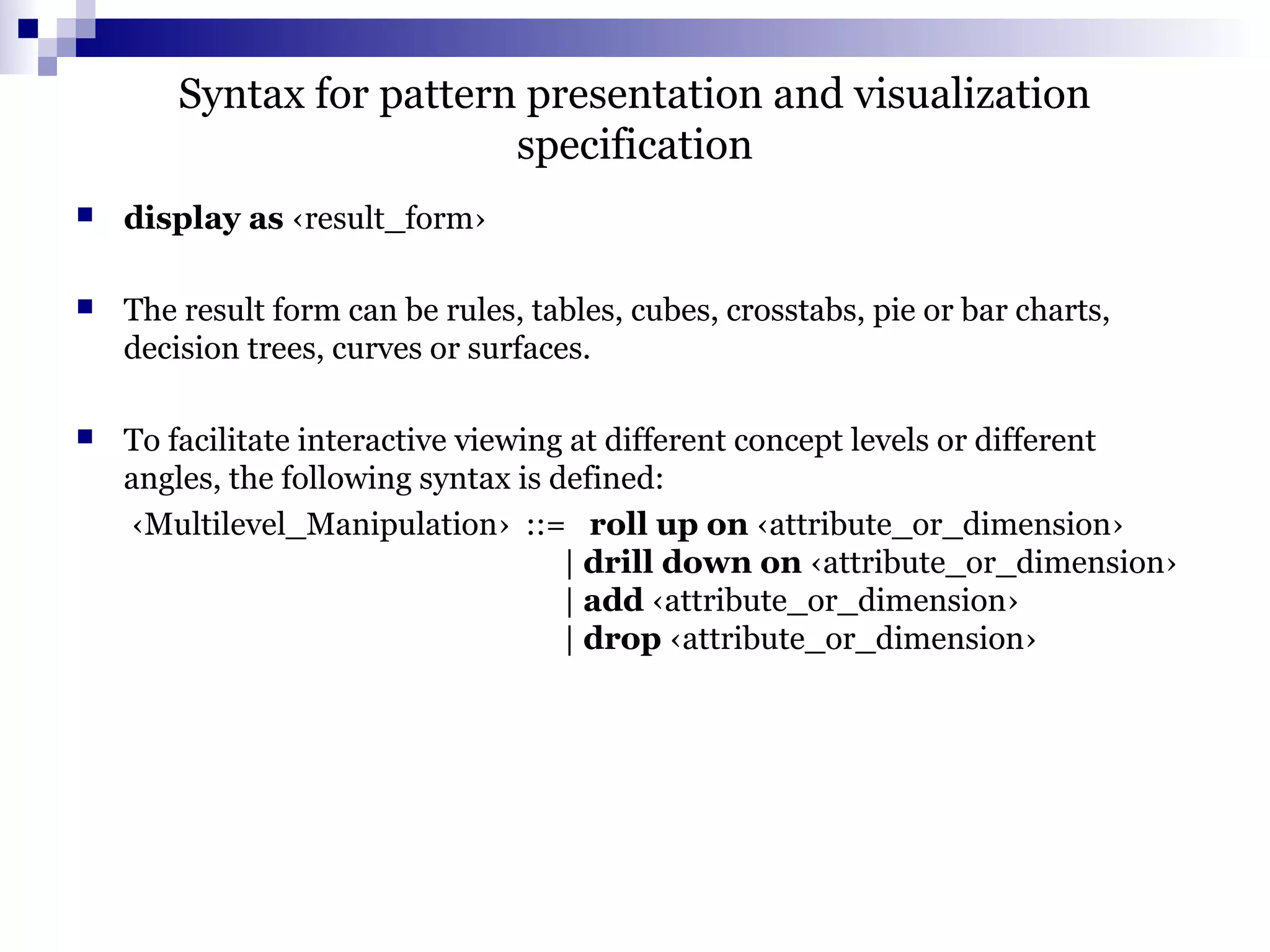 Syntax for pattern presentation and visualization
specification
 display as ‹result_form›
 The result form can be rules, tables, cubes, crosstabs, pie or bar charts,
decision trees, curves or surfaces.
 To facilitate interactive viewing at different concept levels or different
angles, the following syntax is defined:
‹Multilevel_Manipulation› ::= roll up on ‹attribute_or_dimension›
| drill down on ‹attribute_or_dimension›
| add ‹attribute_or_dimension›
| drop ‹attribute_or_dimension›
 