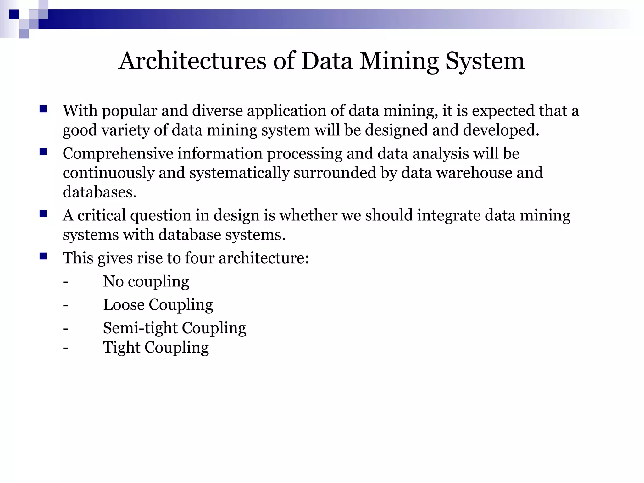 Architectures of Data Mining System
 With popular and diverse application of data mining, it is expected that a
good variety of data mining system will be designed and developed.
 Comprehensive information processing and data analysis will be
continuously and systematically surrounded by data warehouse and
databases.
 A critical question in design is whether we should integrate data mining
systems with database systems.
 This gives rise to four architecture:
- No coupling
- Loose Coupling
- Semi-tight Coupling
- Tight Coupling
 