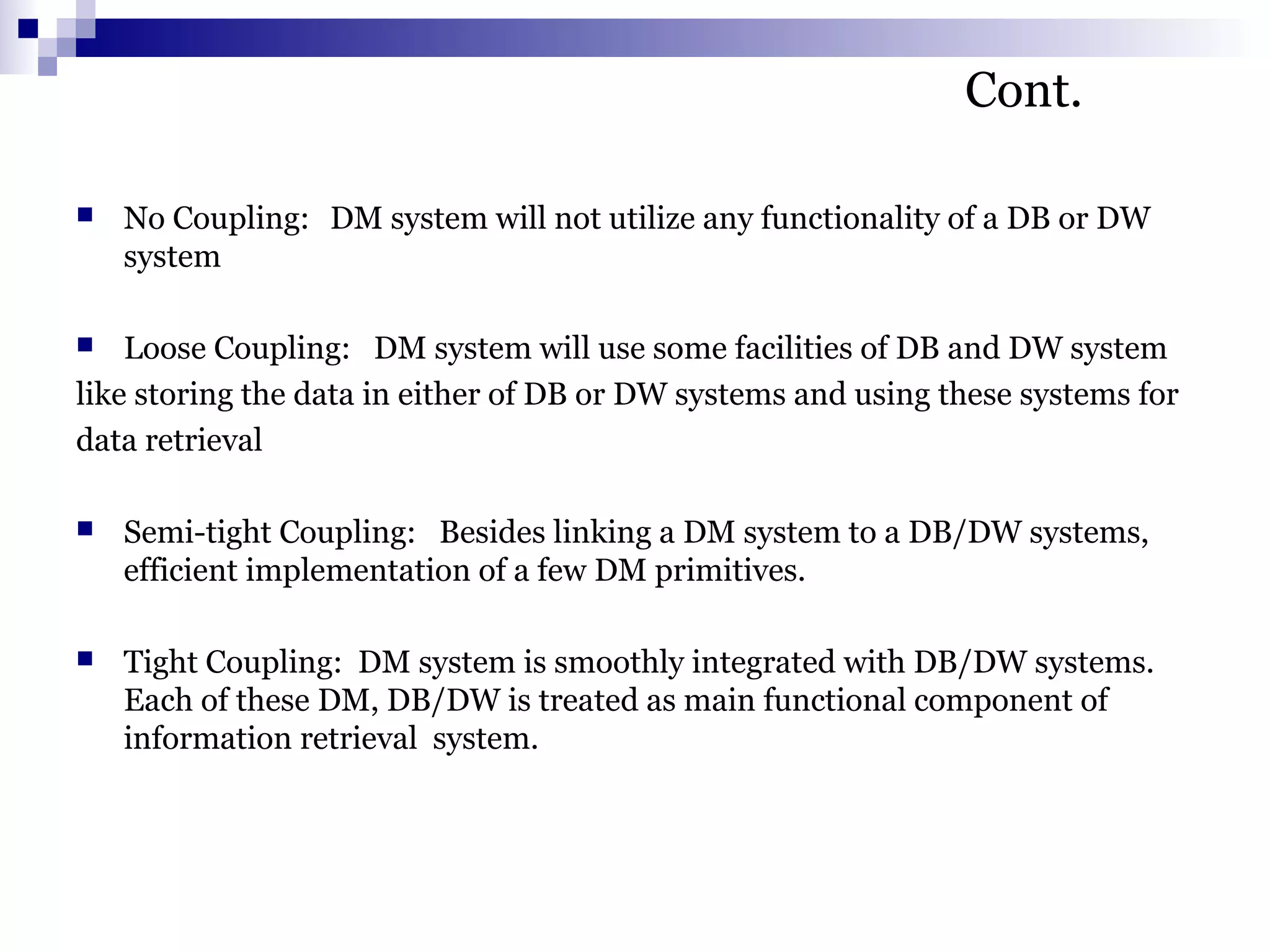 Cont.
 No Coupling: DM system will not utilize any functionality of a DB or DW
system
 Loose Coupling: DM system will use some facilities of DB and DW system
like storing the data in either of DB or DW systems and using these systems for
data retrieval
 Semi-tight Coupling: Besides linking a DM system to a DB/DW systems,
efficient implementation of a few DM primitives.
 Tight Coupling: DM system is smoothly integrated with DB/DW systems.
Each of these DM, DB/DW is treated as main functional component of
information retrieval system.
 
