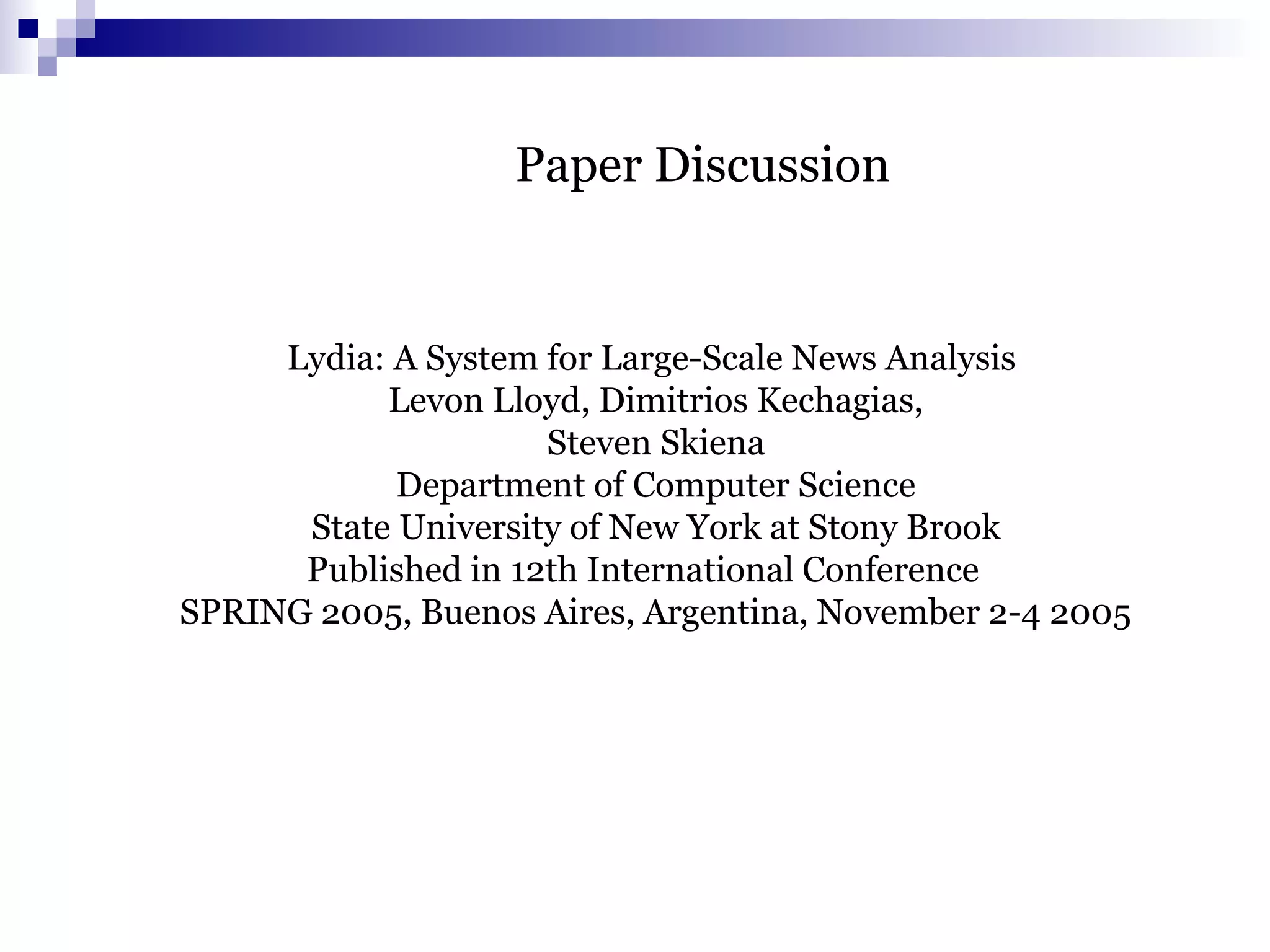 Paper Discussion
Lydia: A System for Large-Scale News Analysis
Levon Lloyd, Dimitrios Kechagias,
Steven Skiena
Department of Computer Science
State University of New York at Stony Brook
Published in 12th International Conference
SPRING 2005, Buenos Aires, Argentina, November 2-4 2005
 
