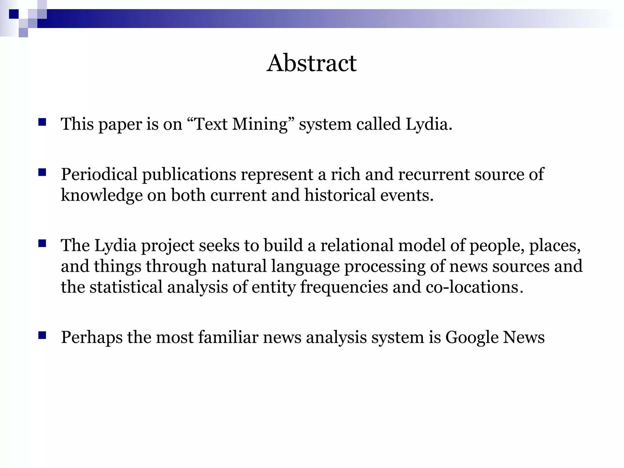 Abstract
 This paper is on “Text Mining” system called Lydia.
 Periodical publications represent a rich and recurrent source of
knowledge on both current and historical events.
 The Lydia project seeks to build a relational model of people, places,
and things through natural language processing of news sources and
the statistical analysis of entity frequencies and co-locations.
 Perhaps the most familiar news analysis system is Google News
 