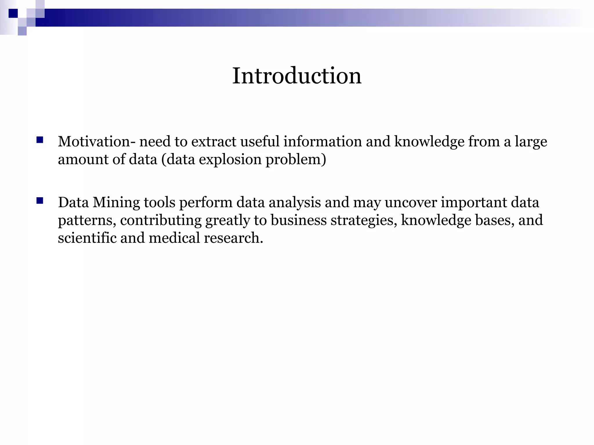 Introduction
 Motivation- need to extract useful information and knowledge from a large
amount of data (data explosion problem)
 Data Mining tools perform data analysis and may uncover important data
patterns, contributing greatly to business strategies, knowledge bases, and
scientific and medical research.
 