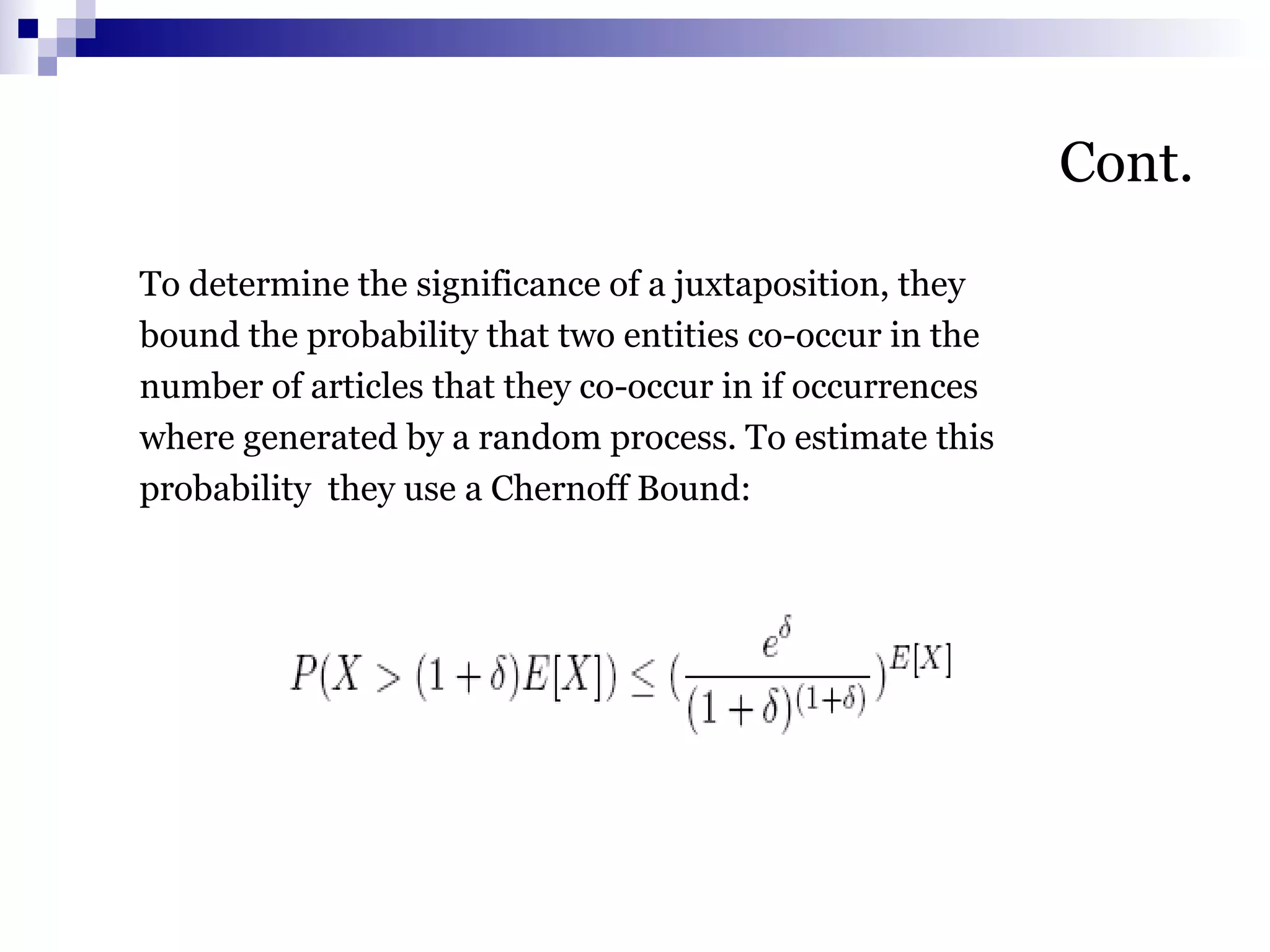 Cont.
To determine the significance of a juxtaposition, they
bound the probability that two entities co-occur in the
number of articles that they co-occur in if occurrences
where generated by a random process. To estimate this
probability they use a Chernoff Bound:
 