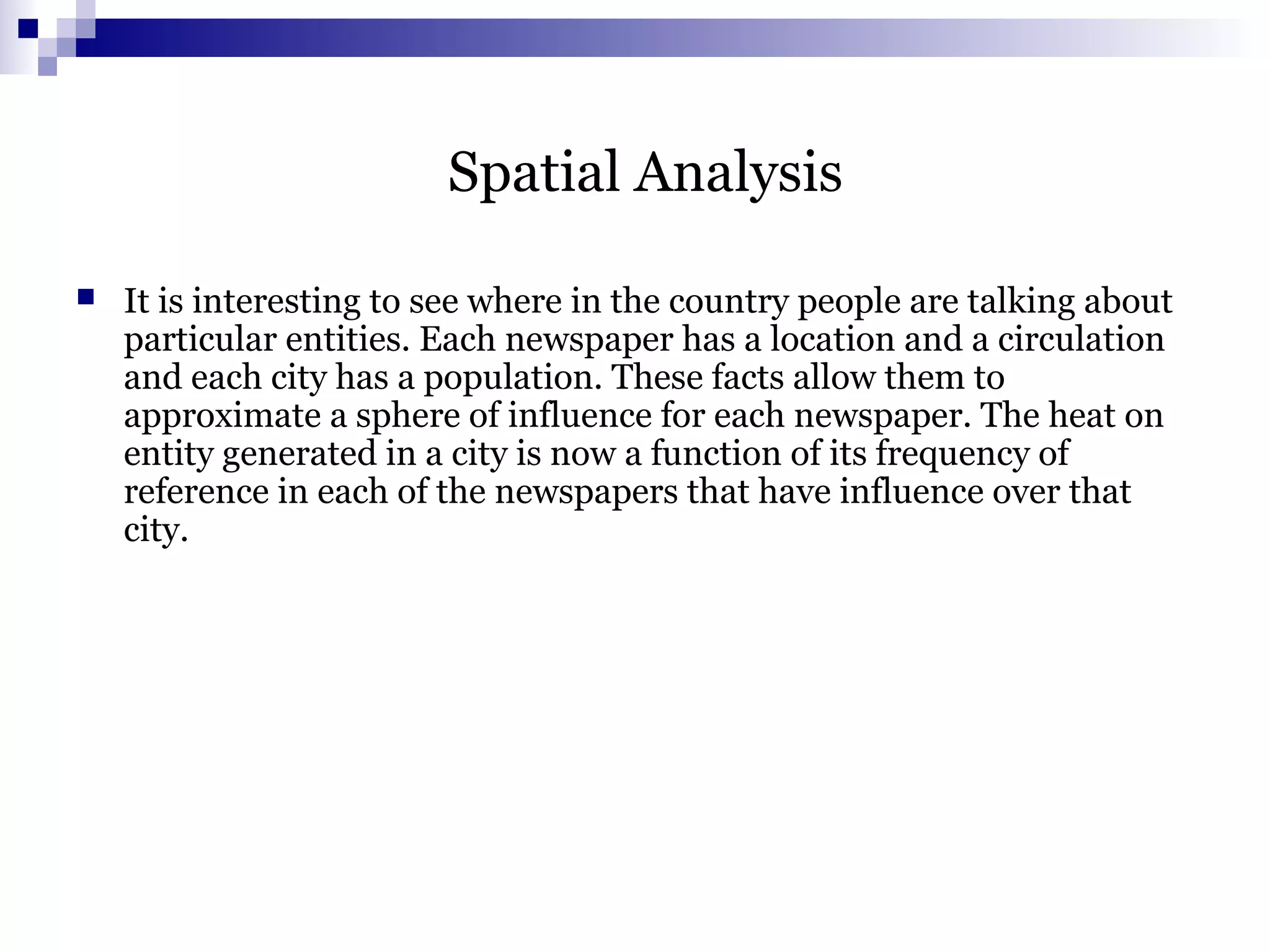 Spatial Analysis
 It is interesting to see where in the country people are talking about
particular entities. Each newspaper has a location and a circulation
and each city has a population. These facts allow them to
approximate a sphere of influence for each newspaper. The heat on
entity generated in a city is now a function of its frequency of
reference in each of the newspapers that have influence over that
city.
 