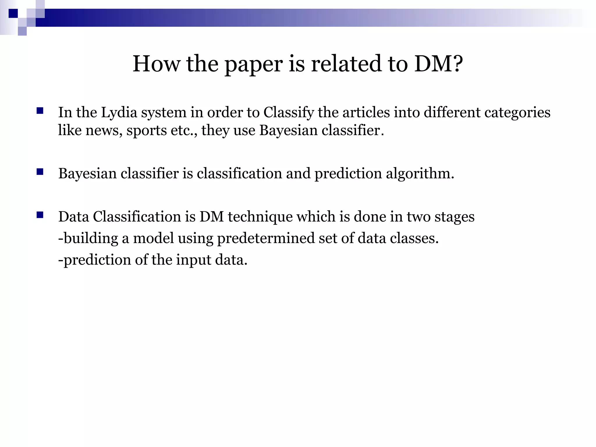 How the paper is related to DM?
 In the Lydia system in order to Classify the articles into different categories
like news, sports etc., they use Bayesian classifier.
 Bayesian classifier is classification and prediction algorithm.
 Data Classification is DM technique which is done in two stages
-building a model using predetermined set of data classes.
-prediction of the input data.
 