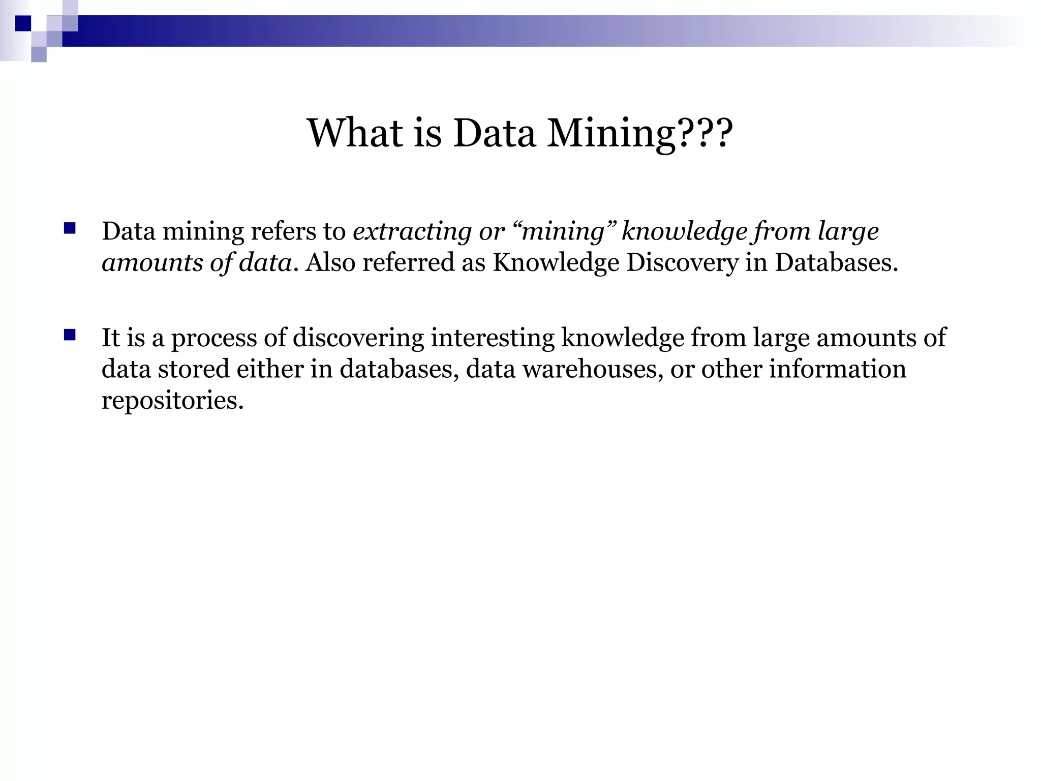 What is Data Mining???
 Data mining refers to extracting or “mining” knowledge from large
amounts of data. Also referred as Knowledge Discovery in Databases.
 It is a process of discovering interesting knowledge from large amounts of
data stored either in databases, data warehouses, or other information
repositories.
 