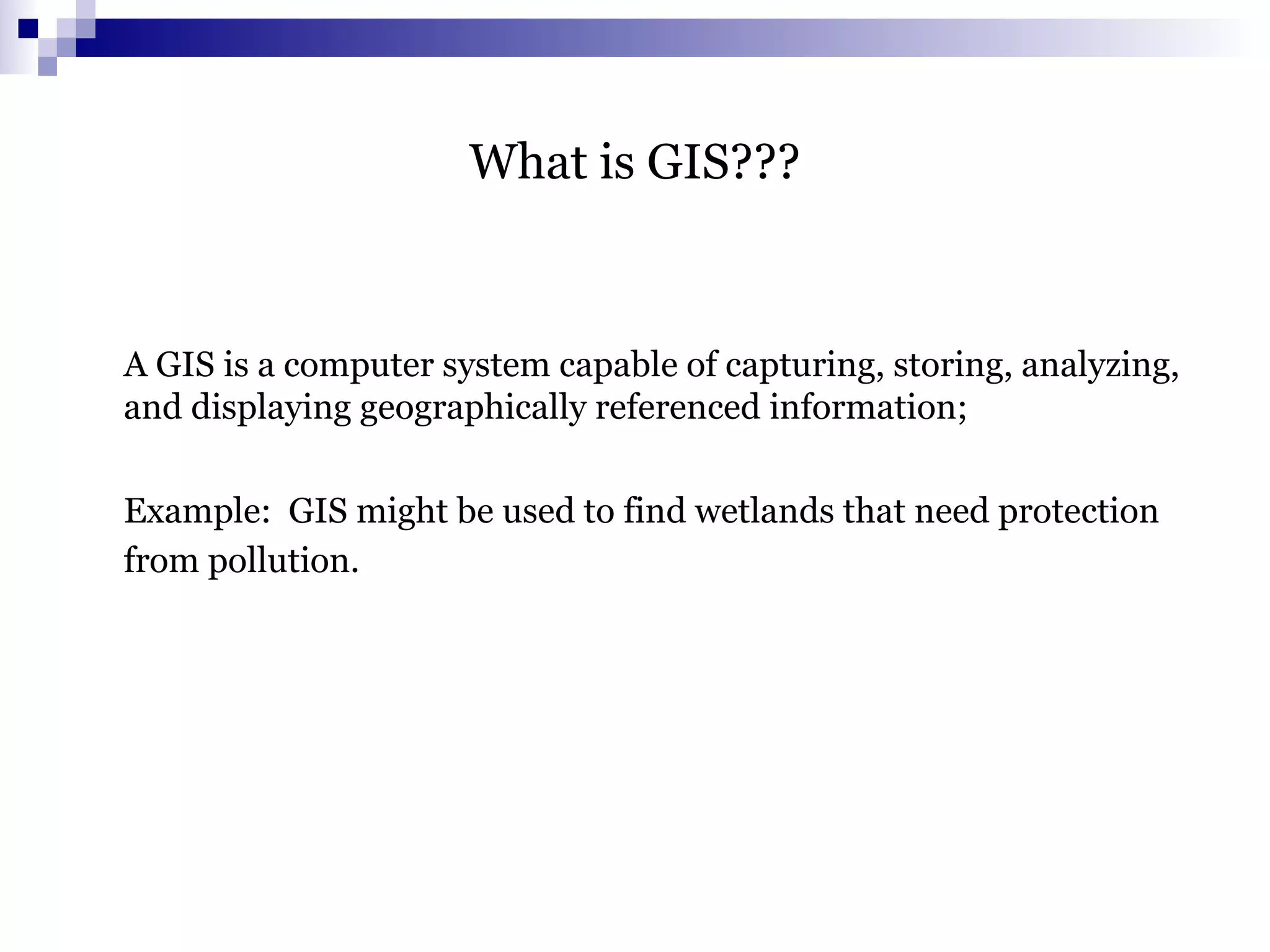 What is GIS???
A GIS is a computer system capable of capturing, storing, analyzing,
and displaying geographically referenced information;
Example: GIS might be used to find wetlands that need protection
from pollution.
 