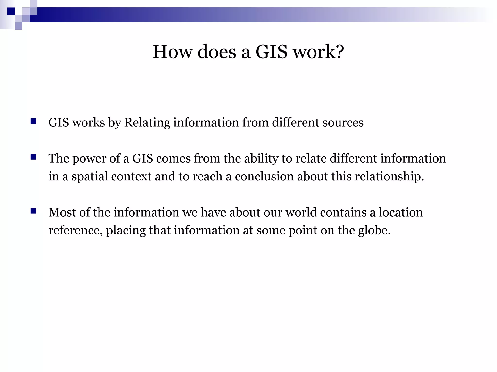 How does a GIS work?
 GIS works by Relating information from different sources
 The power of a GIS comes from the ability to relate different information
in a spatial context and to reach a conclusion about this relationship.
 Most of the information we have about our world contains a location
reference, placing that information at some point on the globe.
 