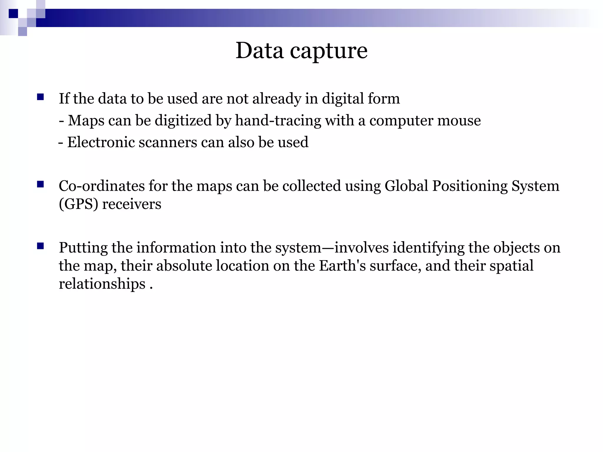 Data capture
 If the data to be used are not already in digital form
- Maps can be digitized by hand-tracing with a computer mouse
- Electronic scanners can also be used
 Co-ordinates for the maps can be collected using Global Positioning System
(GPS) receivers
 Putting the information into the system—involves identifying the objects on
the map, their absolute location on the Earth's surface, and their spatial
relationships .
 