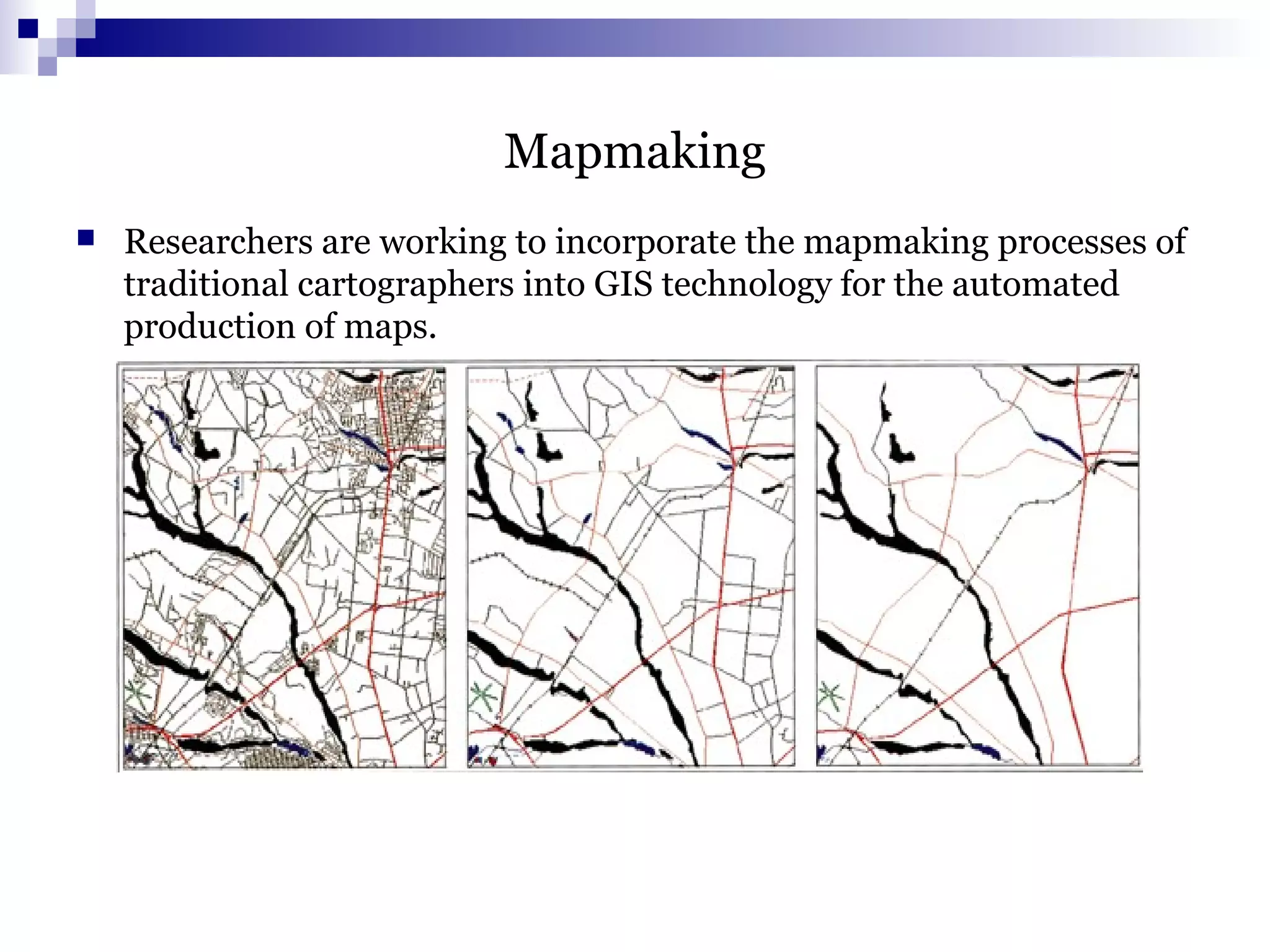 Mapmaking
 Researchers are working to incorporate the mapmaking processes of
traditional cartographers into GIS technology for the automated
production of maps.
 