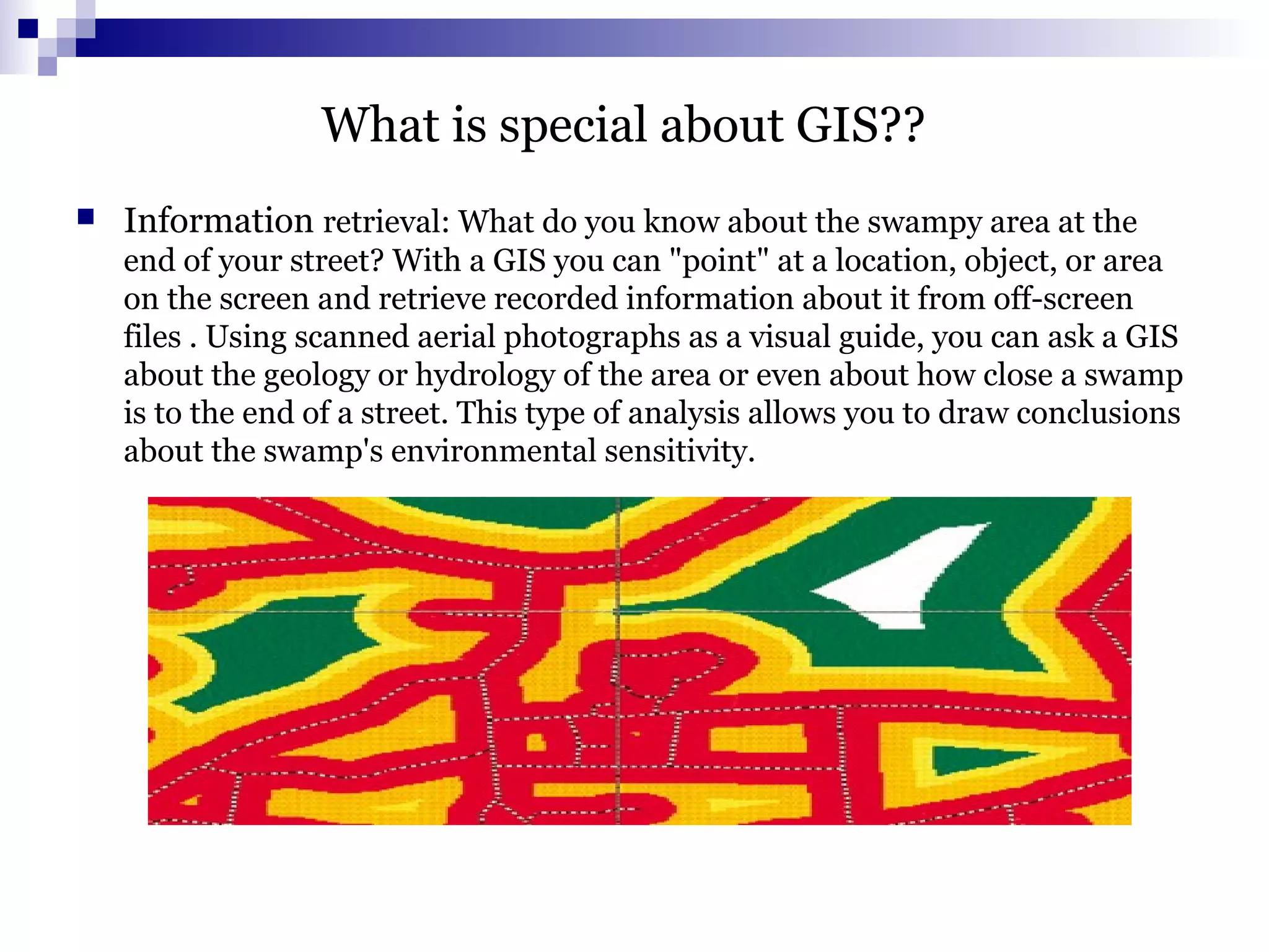 What is special about GIS??
 Information retrieval: What do you know about the swampy area at the
end of your street? With a GIS you can "point" at a location, object, or area
on the screen and retrieve recorded information about it from off-screen
files . Using scanned aerial photographs as a visual guide, you can ask a GIS
about the geology or hydrology of the area or even about how close a swamp
is to the end of a street. This type of analysis allows you to draw conclusions
about the swamp's environmental sensitivity.
 