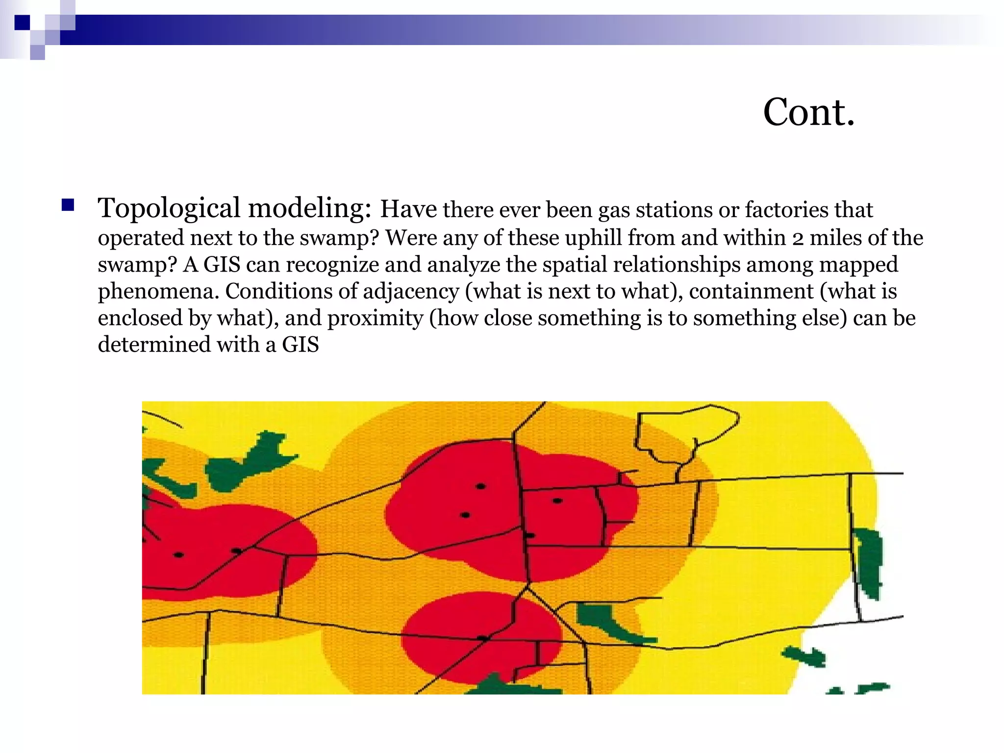 Cont.
 Topological modeling: Have there ever been gas stations or factories that
operated next to the swamp? Were any of these uphill from and within 2 miles of the
swamp? A GIS can recognize and analyze the spatial relationships among mapped
phenomena. Conditions of adjacency (what is next to what), containment (what is
enclosed by what), and proximity (how close something is to something else) can be
determined with a GIS
 