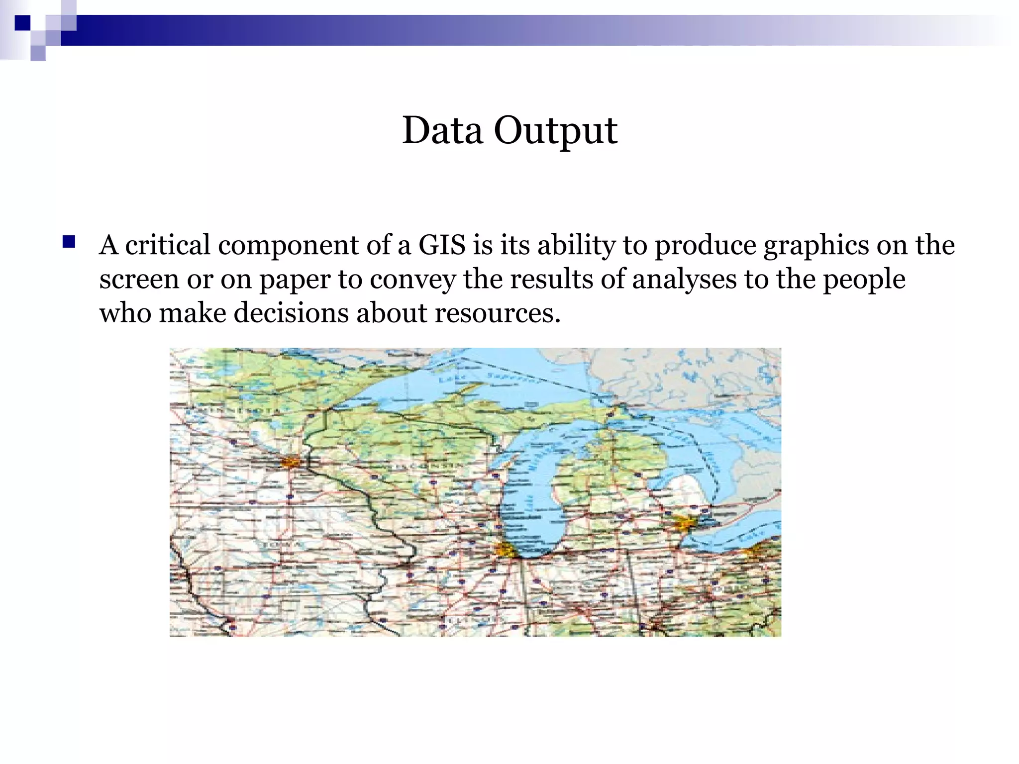 Data Output
 A critical component of a GIS is its ability to produce graphics on the
screen or on paper to convey the results of analyses to the people
who make decisions about resources.
 