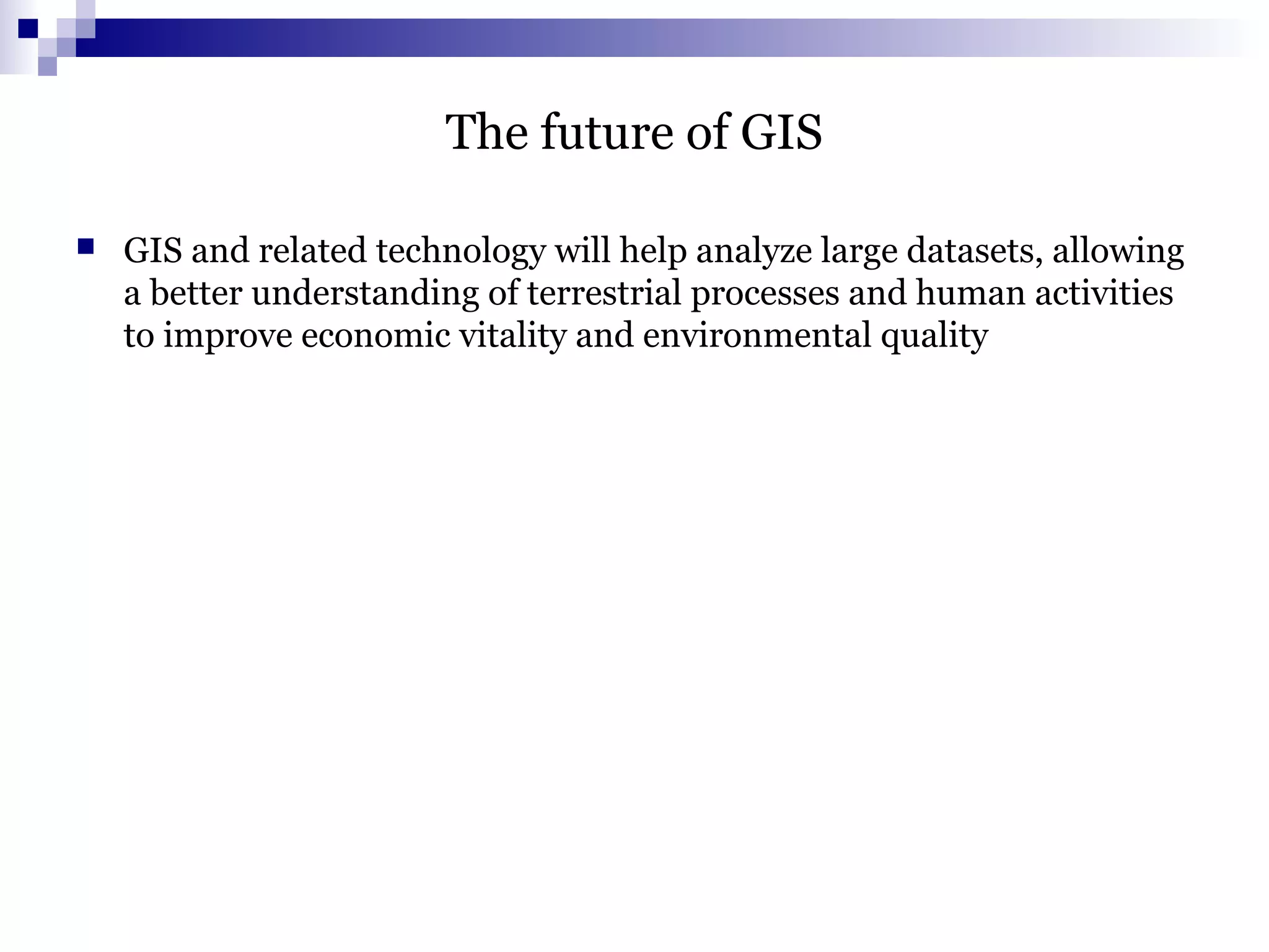 The future of GIS
 GIS and related technology will help analyze large datasets, allowing
a better understanding of terrestrial processes and human activities
to improve economic vitality and environmental quality
 