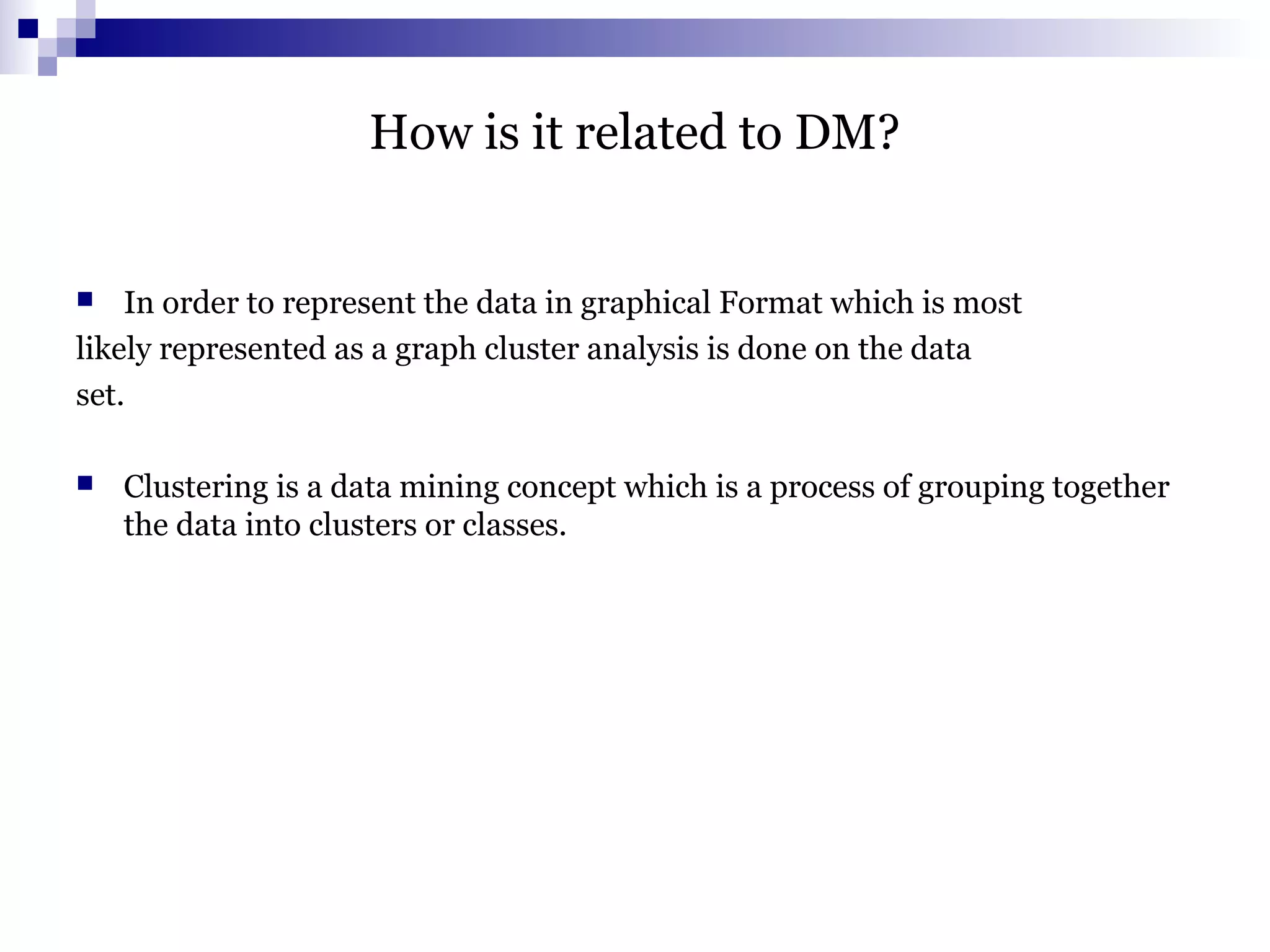 How is it related to DM?
 In order to represent the data in graphical Format which is most
likely represented as a graph cluster analysis is done on the data
set.
 Clustering is a data mining concept which is a process of grouping together
the data into clusters or classes.
 