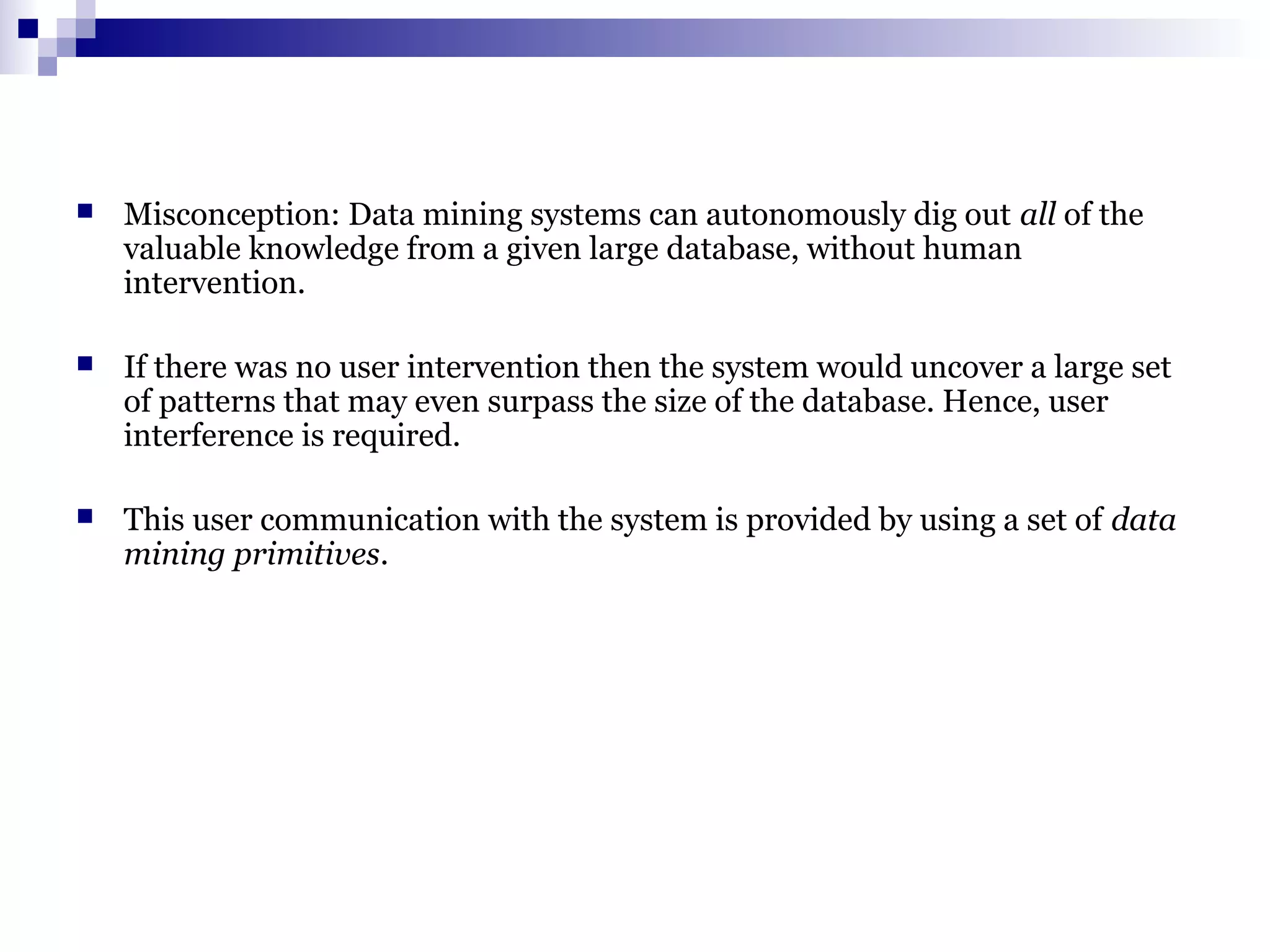  Misconception: Data mining systems can autonomously dig out all of the
valuable knowledge from a given large database, without human
intervention.
 If there was no user intervention then the system would uncover a large set
of patterns that may even surpass the size of the database. Hence, user
interference is required.
 This user communication with the system is provided by using a set of data
mining primitives.
 