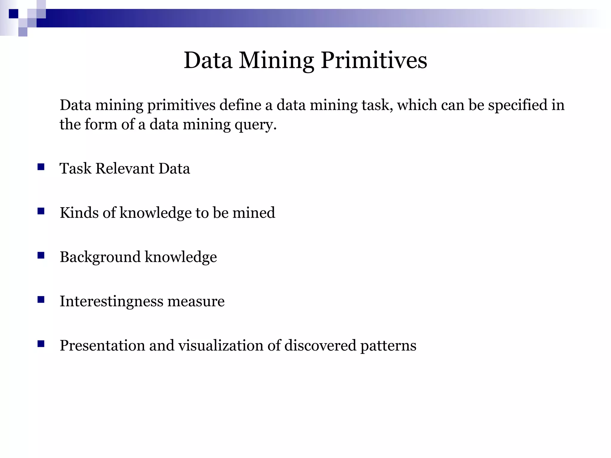 Data Mining Primitives
Data mining primitives define a data mining task, which can be specified in
the form of a data mining query.
 Task Relevant Data
 Kinds of knowledge to be mined
 Background knowledge
 Interestingness measure
 Presentation and visualization of discovered patterns
 