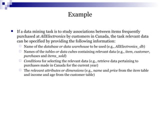 Example
 If a data mining task is to study associations between items frequently
purchased at AllElectronics by customers in Canada, the task relevant data
can be specified by providing the following information:
 Name of the database or data warehouse to be used (e.g., AllElectronics_db)
 Names of the tables or data cubes containing relevant data (e.g., item, customer,
purchases and items_sold)
 Conditions for selecting the relevant data (e.g., retrieve data pertaining to
purchases made in Canada for the current year)
 The relevant attributes or dimensions (e.g., name and price from the item table
and income and age from the customer table)
 