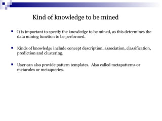 Kind of knowledge to be mined
 It is important to specify the knowledge to be mined, as this determines the
data mining function to be performed.
 Kinds of knowledge include concept description, association, classification,
prediction and clustering.
 User can also provide pattern templates. Also called metapatterns or
metarules or metaqueries.
 