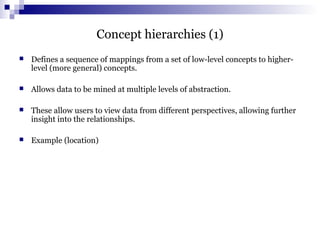 Concept hierarchies (1)
 Defines a sequence of mappings from a set of low-level concepts to higher-
level (more general) concepts.
 Allows data to be mined at multiple levels of abstraction.
 These allow users to view data from different perspectives, allowing further
insight into the relationships.
 Example (location)
 