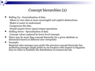 Concept hierarchies (2)
 Rolling Up - Generalization of data
Allows to view data at more meaningful and explicit abstractions.
Makes it easier to understand
Compresses the data
Would require fewer input/output operations
 Drilling Down - Specialization of data
Concept values replaced by lower level concepts
 There may be more than concept hierarchy for a given attribute or
dimension based on different user viewpoints
 Example:
Regional sales manager may prefer the previous concept hierarchy but
marketing manager might prefer to see location with respect to linguistic
lines in order to facilitate the distribution of commercial ads.
 