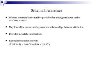 Schema hierarchies
 Schema hierarchy is the total or partial order among attributes in the
database schema.
 May formally express existing semantic relationships between attributes.
 Provides metadata information.
 Example: location hierarchy
street < city < province/state < country
 