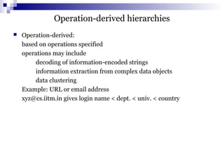 Operation-derived hierarchies
 Operation-derived:
based on operations specified
operations may include
decoding of information-encoded strings
information extraction from complex data objects
data clustering
Example: URL or email address
xyz@cs.iitm.in gives login name < dept. < univ. < country
 