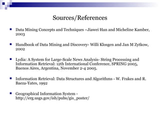 Sources/References
 Data Mining Concepts and Techniques –Jiawei Han and Micheline Kamber,
2003
 Handbook of Data Mining and Discovery- Willi Klosgen and Jan M Zytkow,
2002
 Lydia: A System for Large-Scale News Analysis- String Processing and
Information Retrieval: 12th International Conference, SPRING 2005,
Buenos Aires, Argentina, November 2-4 2005.
 Information Retrieval: Data Structures and Algorithms - W. Frakes and R.
Baeza-Yates, 1992
 Geographical Information System -
http://erg.usgs.gov/isb/pubs/gis_poster/
 