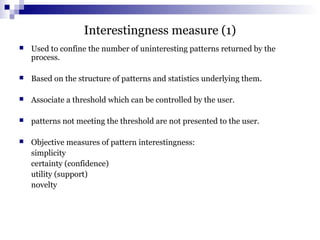 Interestingness measure (1)
 Used to confine the number of uninteresting patterns returned by the
process.
 Based on the structure of patterns and statistics underlying them.
 Associate a threshold which can be controlled by the user.
 patterns not meeting the threshold are not presented to the user.
 Objective measures of pattern interestingness:
simplicity
certainty (confidence)
utility (support)
novelty
 