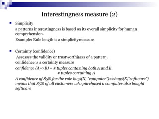 Interestingness measure (2)
 Simplicity
a patterns interestingness is based on its overall simplicity for human
comprehension.
Example: Rule length is a simplicity measure
 Certainty (confidence)
Assesses the validity or trustworthiness of a pattern.
confidence is a certainty measure
confidence (A=>B) = # tuples containing both A and B
# tuples containing A
A confidence of 85% for the rule buys(X, “computer”)=>buys(X,“software”)
means that 85% of all customers who purchased a computer also bought
software
 