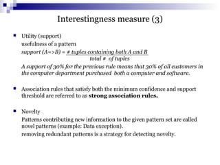 Interestingness measure (3)
 Utility (support)
usefulness of a pattern
support (A=>B) = # tuples containing both A and B
total # of tuples
A support of 30% for the previous rule means that 30% of all customers in
the computer department purchased both a computer and software.
 Association rules that satisfy both the minimum confidence and support
threshold are referred to as strong association rules.
 Novelty
Patterns contributing new information to the given pattern set are called
novel patterns (example: Data exception).
removing redundant patterns is a strategy for detecting novelty.
 