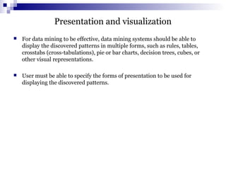 Presentation and visualization
 For data mining to be effective, data mining systems should be able to
display the discovered patterns in multiple forms, such as rules, tables,
crosstabs (cross-tabulations), pie or bar charts, decision trees, cubes, or
other visual representations.
 User must be able to specify the forms of presentation to be used for
displaying the discovered patterns.
 