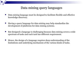 Data mining query languages
 Data mining language must be designed to facilitate flexible and effective
knowledge discovery.
 Having a query language for data mining may help standardize the
development of platforms for data mining systems.
 But designed a language is challenging because data mining covers a wide
spectrum of tasks and each task has different requirement.
 Hence, the design of a language requires deep understanding of the
limitations and underlying mechanism of the various kinds of tasks.
 