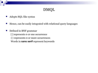 DMQL
 Adopts SQL-like syntax
 Hence, can be easily integrated with relational query languages
 Defined in BNF grammar
[ ] represents 0 or one occurrence
{ } represents 0 or more occurrences
Words in sans serif represent keywords
 