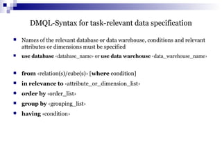 DMQL-Syntax for task-relevant data specification
 Names of the relevant database or data warehouse, conditions and relevant
attributes or dimensions must be specified
 use database ‹database_name› or use data warehouse ‹data_warehouse_name›
 from ‹relation(s)/cube(s)› [where condition]
 in relevance to ‹attribute_or_dimension_list›
 order by ‹order_list›
 group by ‹grouping_list›
 having ‹condition›
 