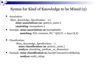 Syntax for Kind of Knowledge to be Mined (2)
 Association:
‹Mine_Knowledge_Specification› ::=
mine associations [as ‹pattern_name›]
[matching ‹metapattern›]
 Example: mine associations as buyingHabits
matching P(X: customer, W) ^ Q(X,Y) => buys (X,Z)
 Classification:
‹Mine_Knowledge_Specification› ::=
mine classification [as ‹pattern_name›]
analyze ‹classifying_attribute_or_dimension›
 Example: mine classification as classifyCustomerCreditRating
analyze credit_rating
 