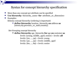 Syntax for concept hierarchy specification
 More than one concept per attribute can be specified
 Use hierarchy ‹hierarchy_name› for ‹attribute_or_dimension›
 Examples:
Schema concept hierarchy (ordering is important)
 define hierarchy location_hierarchy on address as
[street,city,province_or_state,country]
Set-Grouping concept hierarchy
 define hierarchy age_hierarchy for age on customer as
level1: {young, middle_aged, senior} < level0: all
level2: {20, ..., 39} < level1: young
level2: {40, ..., 59} < level1: middle_aged
level2: {60, ..., 89} < level1: senior
 