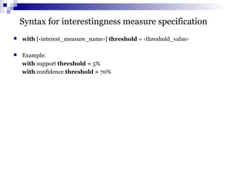 Syntax for interestingness measure specification
 with [‹interest_measure_name›] threshold = ‹threshold_value›
 Example:
with support threshold = 5%
with confidence threshold = 70%
 