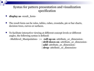 Syntax for pattern presentation and visualization
specification
 display as ‹result_form›
 The result form can be rules, tables, cubes, crosstabs, pie or bar charts,
decision trees, curves or surfaces.
 To facilitate interactive viewing at different concept levels or different
angles, the following syntax is defined:
‹Multilevel_Manipulation› ::= roll up on ‹attribute_or_dimension›
| drill down on ‹attribute_or_dimension›
| add ‹attribute_or_dimension›
| drop ‹attribute_or_dimension›
 