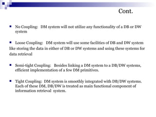 Cont.
 No Coupling: DM system will not utilize any functionality of a DB or DW
system
 Loose Coupling: DM system will use some facilities of DB and DW system
like storing the data in either of DB or DW systems and using these systems for
data retrieval
 Semi-tight Coupling: Besides linking a DM system to a DB/DW systems,
efficient implementation of a few DM primitives.
 Tight Coupling: DM system is smoothly integrated with DB/DW systems.
Each of these DM, DB/DW is treated as main functional component of
information retrieval system.
 