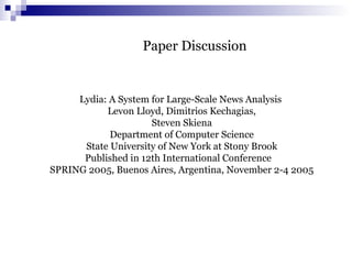Paper Discussion
Lydia: A System for Large-Scale News Analysis
Levon Lloyd, Dimitrios Kechagias,
Steven Skiena
Department of Computer Science
State University of New York at Stony Brook
Published in 12th International Conference
SPRING 2005, Buenos Aires, Argentina, November 2-4 2005
 