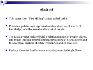 Abstract
 This paper is on “Text Mining” system called Lydia.
 Periodical publications represent a rich and recurrent source of
knowledge on both current and historical events.
 The Lydia project seeks to build a relational model of people, places,
and things through natural language processing of news sources and
the statistical analysis of entity frequencies and co-locations.
 Perhaps the most familiar news analysis system is Google News
 